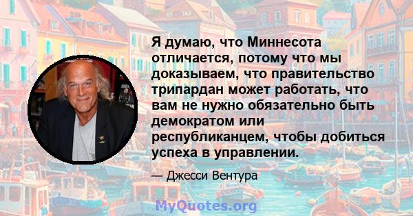 Я думаю, что Миннесота отличается, потому что мы доказываем, что правительство трипардан может работать, что вам не нужно обязательно быть демократом или республиканцем, чтобы добиться успеха в управлении.