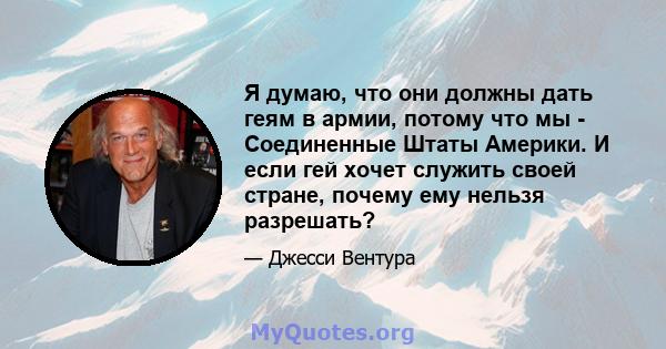 Я думаю, что они должны дать геям в армии, потому что мы - Соединенные Штаты Америки. И если гей хочет служить своей стране, почему ему нельзя разрешать?