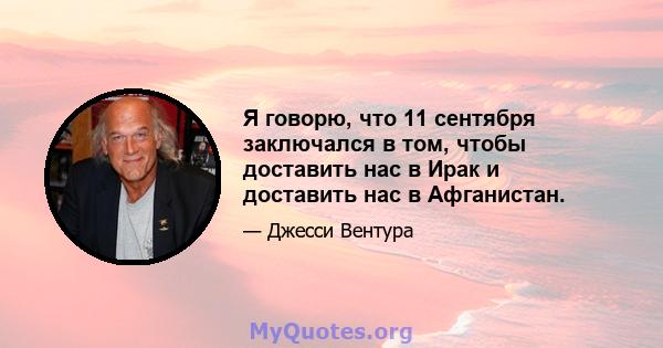 Я говорю, что 11 сентября заключался в том, чтобы доставить нас в Ирак и доставить нас в Афганистан.