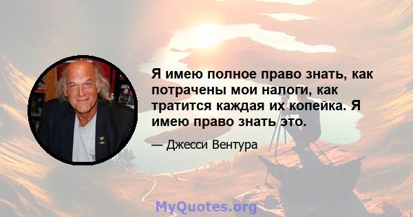 Я имею полное право знать, как потрачены мои налоги, как тратится каждая их копейка. Я имею право знать это.