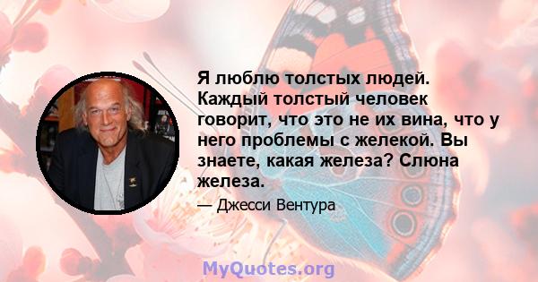 Я люблю толстых людей. Каждый толстый человек говорит, что это не их вина, что у него проблемы с желекой. Вы знаете, какая железа? Слюна железа.