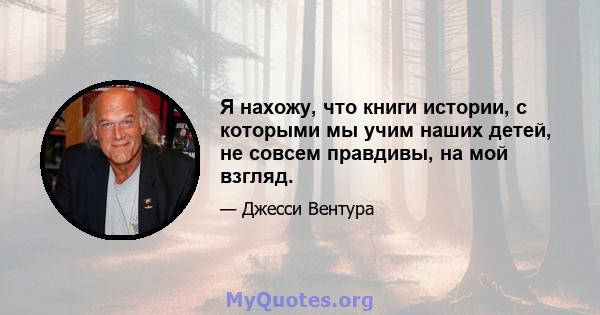 Я нахожу, что книги истории, с которыми мы учим наших детей, не совсем правдивы, на мой взгляд.