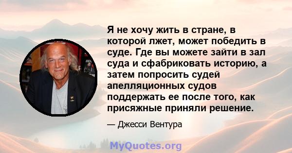 Я не хочу жить в стране, в которой лжет, может победить в суде. Где вы можете зайти в зал суда и сфабриковать историю, а затем попросить судей апелляционных судов поддержать ее после того, как присяжные приняли решение.