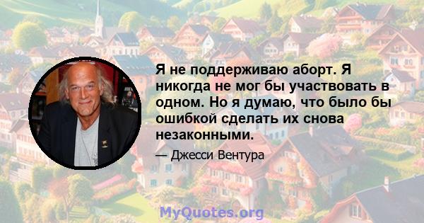 Я не поддерживаю аборт. Я никогда не мог бы участвовать в одном. Но я думаю, что было бы ошибкой сделать их снова незаконными.