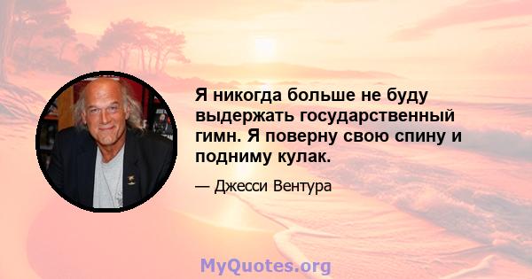 Я никогда больше не буду выдержать государственный гимн. Я поверну свою спину и подниму кулак.