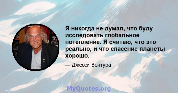 Я никогда не думал, что буду исследовать глобальное потепление. Я считаю, что это реально, и что спасение планеты хорошо.