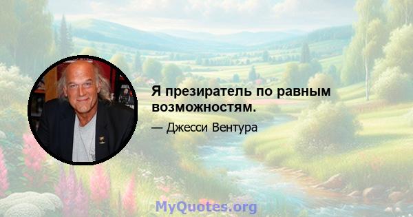 Я презиратель по равным возможностям.