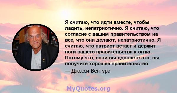 Я считаю, что идти вместе, чтобы ладить, непатриотично. Я считаю, что согласие с вашим правительством на все, что они делают, непатриотично. Я считаю, что патриот встает и держит ноги вашего правительства к огню. Потому 