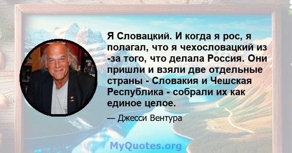 Я Словацкий. И когда я рос, я полагал, что я чехословацкий из -за того, что делала Россия. Они пришли и взяли две отдельные страны - Словакия и Чешская Республика - собрали их как единое целое.