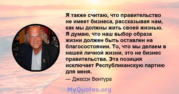 Я также считаю, что правительство не имеет бизнеса, рассказывая нам, как мы должны жить своей жизнью. Я думаю, что наш выбор образа жизни должен быть оставлен на благосостоянии. То, что мы делаем в нашей личной жизни,