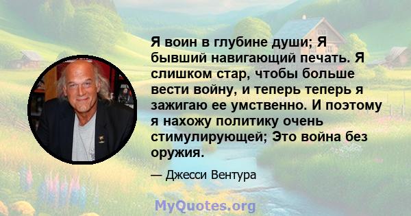 Я воин в глубине души; Я бывший навигающий печать. Я слишком стар, чтобы больше вести войну, и теперь теперь я зажигаю ее умственно. И поэтому я нахожу политику очень стимулирующей; Это война без оружия.