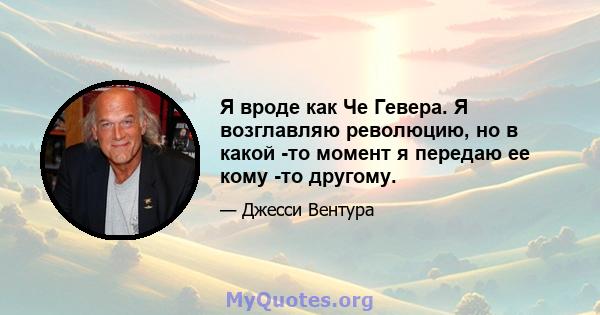 Я вроде как Че Гевера. Я возглавляю революцию, но в какой -то момент я передаю ее кому -то другому.