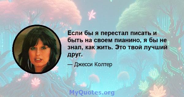 Если бы я перестал писать и быть на своем пианино, я бы не знал, как жить. Это твой лучший друг.