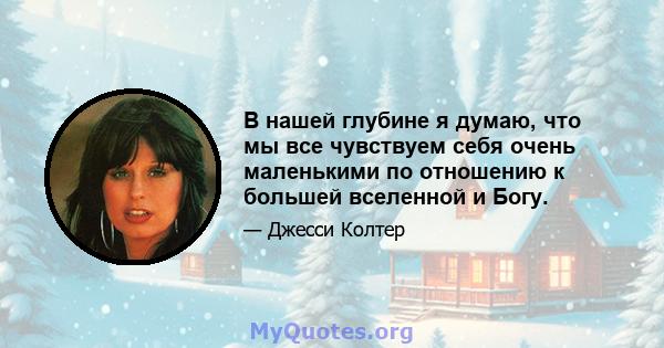 В нашей глубине я думаю, что мы все чувствуем себя очень маленькими по отношению к большей вселенной и Богу.