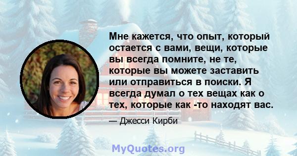 Мне кажется, что опыт, который остается с вами, вещи, которые вы всегда помните, не те, которые вы можете заставить или отправиться в поиски. Я всегда думал о тех вещах как о тех, которые как -то находят вас.