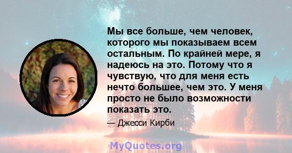 Мы все больше, чем человек, которого мы показываем всем остальным. По крайней мере, я надеюсь на это. Потому что я чувствую, что для меня есть нечто большее, чем это. У меня просто не было возможности показать это.