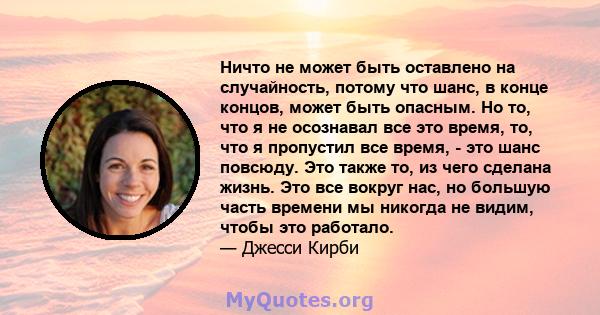 Ничто не может быть оставлено на случайность, потому что шанс, в конце концов, может быть опасным. Но то, что я не осознавал все это время, то, что я пропустил все время, - это шанс повсюду. Это также то, из чего