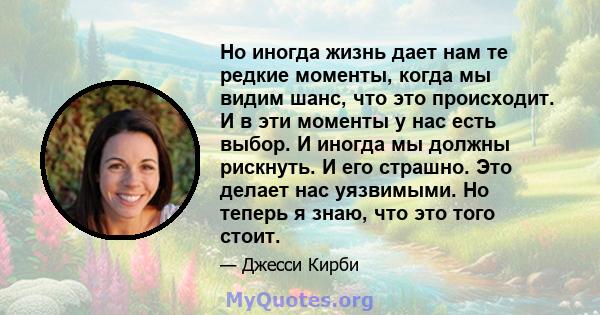 Но иногда жизнь дает нам те редкие моменты, когда мы видим шанс, что это происходит. И в эти моменты у нас есть выбор. И иногда мы должны рискнуть. И его страшно. Это делает нас уязвимыми. Но теперь я знаю, что это того 