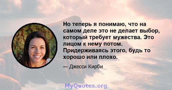 Но теперь я понимаю, что на самом деле это не делает выбор, который требует мужества. Это лицом к нему потом. Придерживаясь этого, будь то хорошо или плохо.