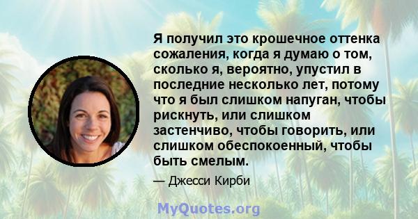 Я получил это крошечное оттенка сожаления, когда я думаю о том, сколько я, вероятно, упустил в последние несколько лет, потому что я был слишком напуган, чтобы рискнуть, или слишком застенчиво, чтобы говорить, или