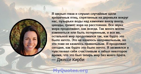 Я закрыл глаза и слушал случайные щели крошечных птиц, спрятанных на деревьях вокруг нас, пузырьки воды над камнями внизу внизу, цикады, гремят хора на расстоянии. Все звуки мира продолжают, как всегда. Так много могло