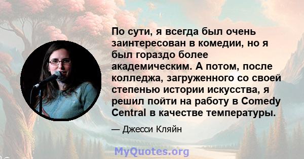 По сути, я всегда был очень заинтересован в комедии, но я был гораздо более академическим. А потом, после колледжа, загруженного со своей степенью истории искусства, я решил пойти на работу в Comedy Central в качестве