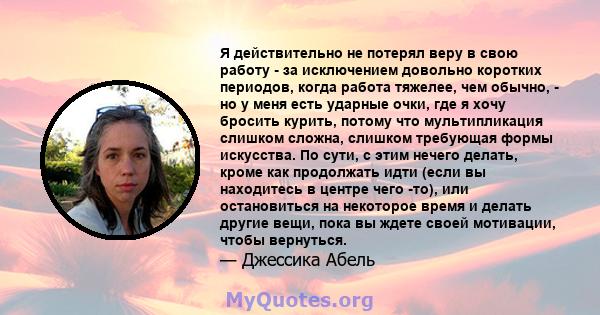 Я действительно не потерял веру в свою работу - за исключением довольно коротких периодов, когда работа тяжелее, чем обычно, - но у меня есть ударные очки, где я хочу бросить курить, потому что мультипликация слишком