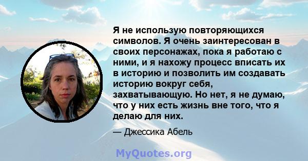 Я не использую повторяющихся символов. Я очень заинтересован в своих персонажах, пока я работаю с ними, и я нахожу процесс вписать их в историю и позволить им создавать историю вокруг себя, захватывающую. Но нет, я не