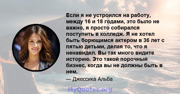 Если я не устроился на работу, между 16 и 18 годами, это было не важно, я просто собирался поступить в колледж. Я не хотел быть борющимся актером в 36 лет с пятью детьми, делая то, что я ненавидел. Вы так много видите