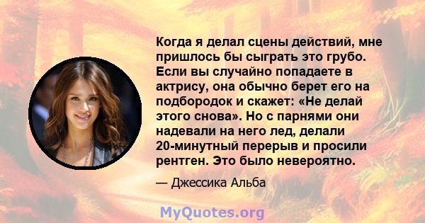 Когда я делал сцены действий, мне пришлось бы сыграть это грубо. Если вы случайно попадаете в актрису, она обычно берет его на подбородок и скажет: «Не делай этого снова». Но с парнями они надевали на него лед, делали