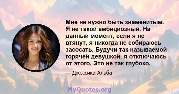 Мне не нужно быть знаменитым. Я не такой амбициозный. На данный момент, если я не втянут, я никогда не собираюсь засосать. Будучи так называемой горячей девушкой, я отключаюсь от этого. Это не так глубоко.