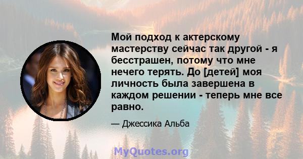 Мой подход к актерскому мастерству сейчас так другой - я бесстрашен, потому что мне нечего терять. До [детей] моя личность была завершена в каждом решении - теперь мне все равно.