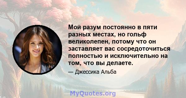 Мой разум постоянно в пяти разных местах, но гольф великолепен, потому что он заставляет вас сосредоточиться полностью и исключительно на том, что вы делаете.