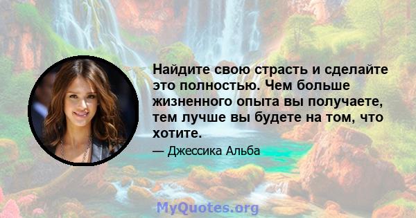 Найдите свою страсть и сделайте это полностью. Чем больше жизненного опыта вы получаете, тем лучше вы будете на том, что хотите.