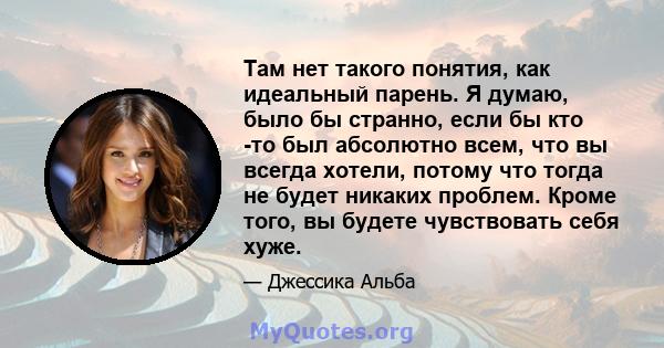 Там нет такого понятия, как идеальный парень. Я думаю, было бы странно, если бы кто -то был абсолютно всем, что вы всегда хотели, потому что тогда не будет никаких проблем. Кроме того, вы будете чувствовать себя хуже.