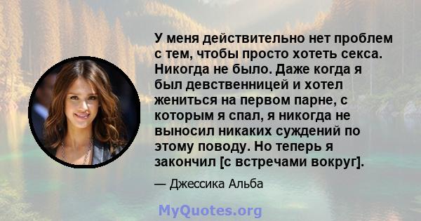 У меня действительно нет проблем с тем, чтобы просто хотеть секса. Никогда не было. Даже когда я был девственницей и хотел жениться на первом парне, с которым я спал, я никогда не выносил никаких суждений по этому