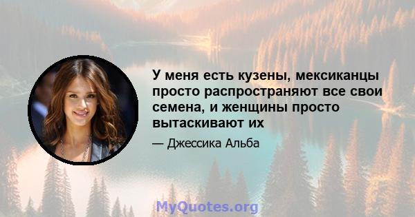 У меня есть кузены, мексиканцы просто распространяют все свои семена, и женщины просто вытаскивают их