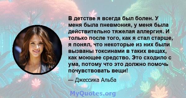 В детстве я всегда был болен. У меня была пневмония, у меня была действительно тяжелая аллергия. И только после того, как я стал старше, я понял, что некоторые из них были вызваны токсинами в таких вещах, как моющее