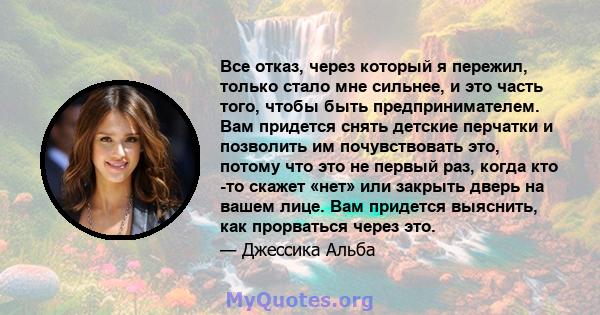 Все отказ, через который я пережил, только стало мне сильнее, и это часть того, чтобы быть предпринимателем. Вам придется снять детские перчатки и позволить им почувствовать это, потому что это не первый раз, когда кто