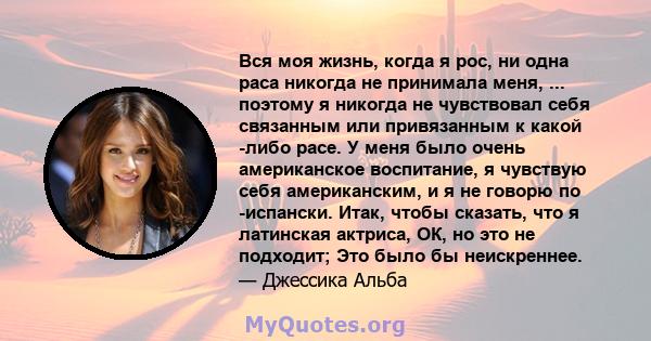 Вся моя жизнь, когда я рос, ни одна раса никогда не принимала меня, ... поэтому я никогда не чувствовал себя связанным или привязанным к какой -либо расе. У меня было очень американское воспитание, я чувствую себя