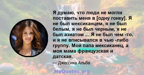 Я думаю, что люди не могли поставить меня в [одну гонку]. Я не был мексиканцем, я не был белым, я не был черным, я не был азиатом ... Я не был чем -то, и я не вписывался в чью -либо группу. Мой папа мексиканец, а моя