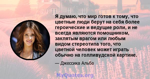 Я думаю, что мир готов к тому, что цветные люди берут на себя более героические и ведущие роли, и не всегда являются помощником, заклятым врагом или любым видом стереотипа того, что цветной человек может играть обычно