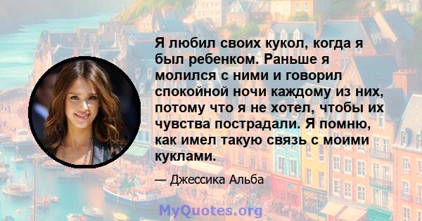 Я любил своих кукол, когда я был ребенком. Раньше я молился с ними и говорил спокойной ночи каждому из них, потому что я не хотел, чтобы их чувства пострадали. Я помню, как имел такую ​​связь с моими куклами.