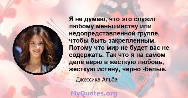 Я не думаю, что это служит любому меньшинству или недопредставленной группе, чтобы быть закрепленным. Потому что мир не будет вас не содержать. Так что я на самом деле верю в жесткую любовь, жесткую истину, черно -белые.