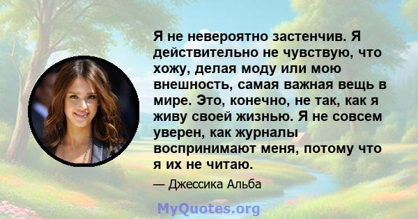 Я не невероятно застенчив. Я действительно не чувствую, что хожу, делая моду или мою внешность, самая важная вещь в мире. Это, конечно, не так, как я живу своей жизнью. Я не совсем уверен, как журналы воспринимают меня, 