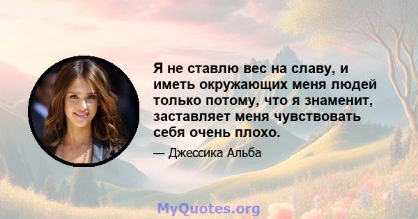 Я не ставлю вес на славу, и иметь окружающих меня людей только потому, что я знаменит, заставляет меня чувствовать себя очень плохо.