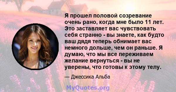 Я прошел половой созревание очень рано, когда мне было 11 лет. Это заставляет вас чувствовать себя странно - вы знаете, как будто ваш дядя теперь обнимает вас немного дольше, чем он раньше. Я думаю, что мы все