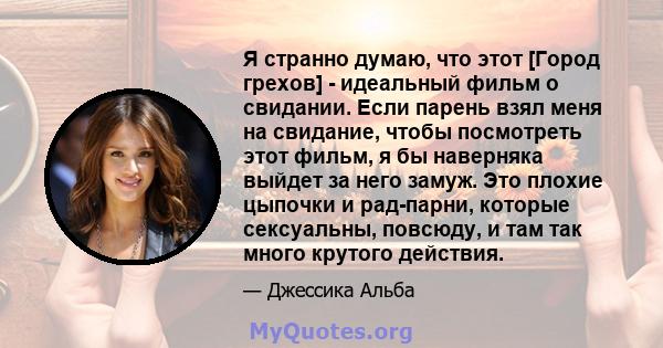 Я странно думаю, что этот [Город грехов] - идеальный фильм о свидании. Если парень взял меня на свидание, чтобы посмотреть этот фильм, я бы наверняка выйдет за него замуж. Это плохие цыпочки и рад-парни, которые