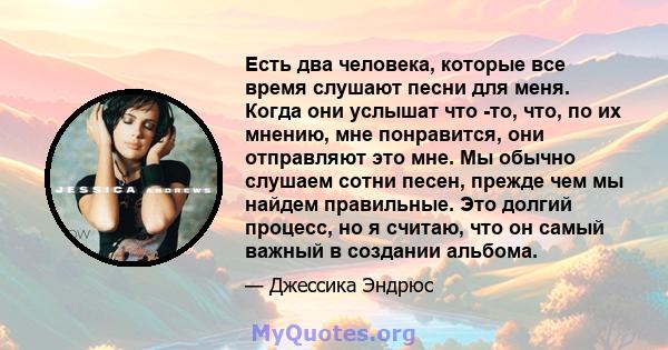 Есть два человека, которые все время слушают песни для меня. Когда они услышат что -то, что, по их мнению, мне понравится, они отправляют это мне. Мы обычно слушаем сотни песен, прежде чем мы найдем правильные. Это