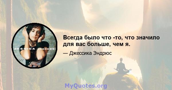 Всегда было что -то, что значило для вас больше, чем я.